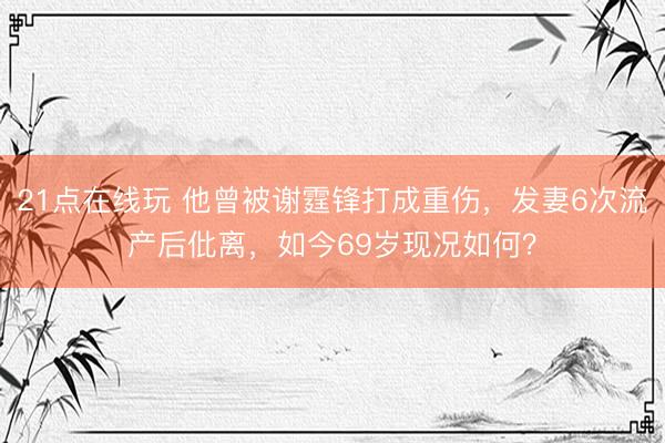 21点在线玩 他曾被谢霆锋打成重伤，发妻6次流产后仳离，如今69岁现况如何？