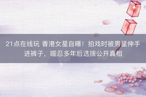 21点在线玩 香港女星自曝！拍戏时被男星伸手进裤子，哑忍多年后选拔公开真相