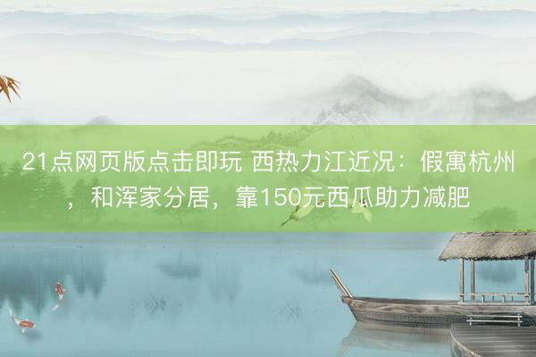 21点网页版点击即玩 西热力江近况：假寓杭州，和浑家分居，靠150元西瓜助力减肥