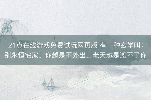 21点在线游戏免费试玩网页版 有一种玄学叫：别永恒宅家。你越是不外出，老天越是渡不了你