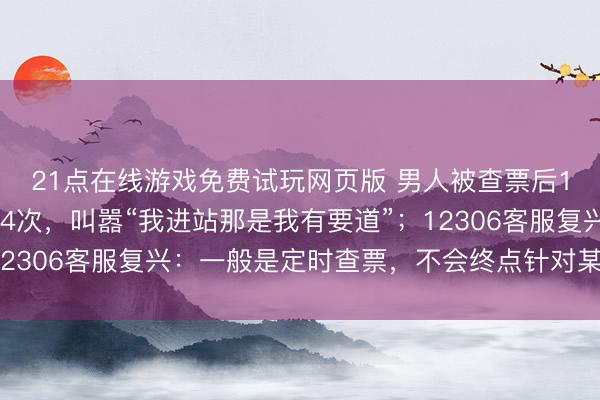 21点在线游戏免费试玩网页版 男人被查票后1分钟内吵嘴列车员14次，叫嚣“我进站那是我有要道”；12306客服复兴：一般是定时查票，不会终点针对某个东谈主