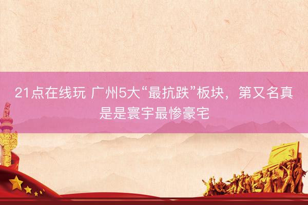 21点在线玩 广州5大“最抗跌”板块，第又名真是是寰宇最惨豪宅