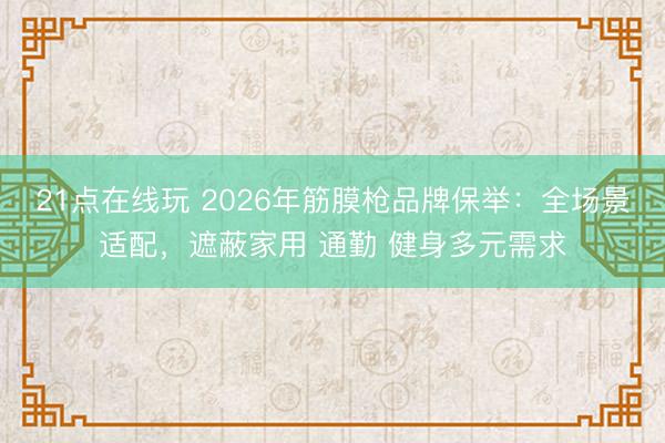 21点在线玩 2026年筋膜枪品牌保举：全场景适配，遮蔽家用 通勤 健身多元需求