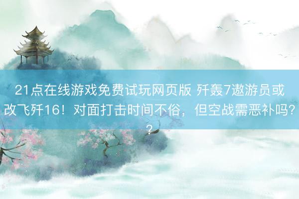 21点在线游戏免费试玩网页版 歼轰7遨游员或改飞歼16！对面打击时间不俗，但空战需恶补吗？