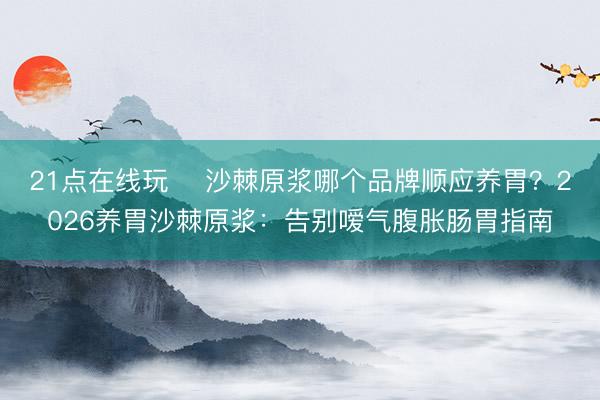 21点在线玩 沙棘原浆哪个品牌顺应养胃?2026养胃沙棘原浆:告别嗳气腹胀肠胃指南