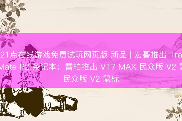 21点在线游戏免费试玩网页版 新品 | 宏碁推出 TravelMate P2 条记本；雷柏推出 VT7 MAX 民众版 V2 鼠标