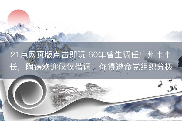 21点网页版点击即玩 60年曾生调任广州市市长，陶铸欢迎仅仅借调：你得遵命党组织分拨