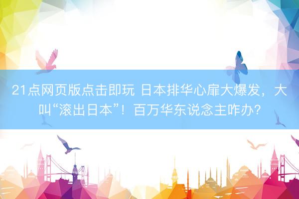 21点网页版点击即玩 日本排华心扉大爆发，大叫“滚出日本”！百万华东说念主咋办？