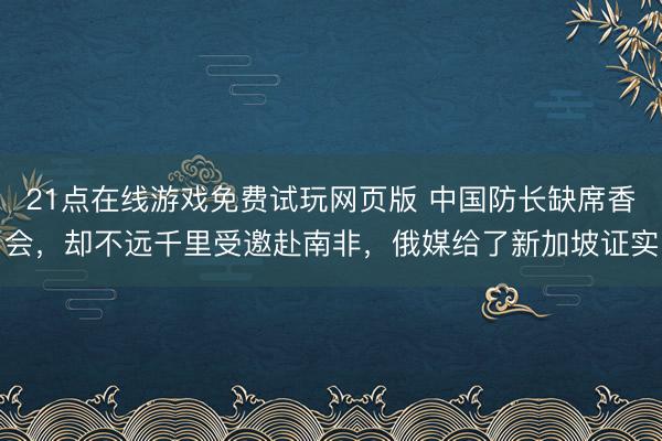 21点在线游戏免费试玩网页版 中国防长缺席香会，却不远千里受邀赴南非，俄媒给了新加坡证实