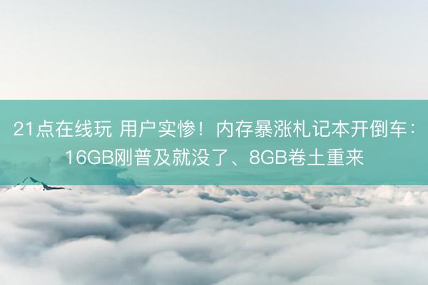21点在线玩 用户实惨!内存暴涨札记本开倒车:16GB刚普及就没了、8GB卷土重来