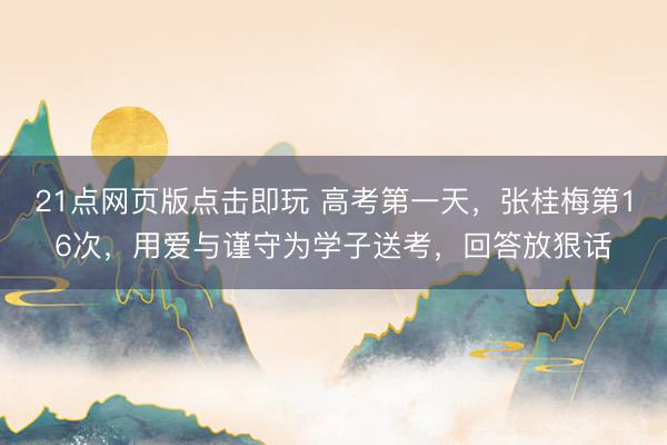21点网页版点击即玩 高考第一天，张桂梅第16次，用爱与谨守为学子送考，回答放狠话