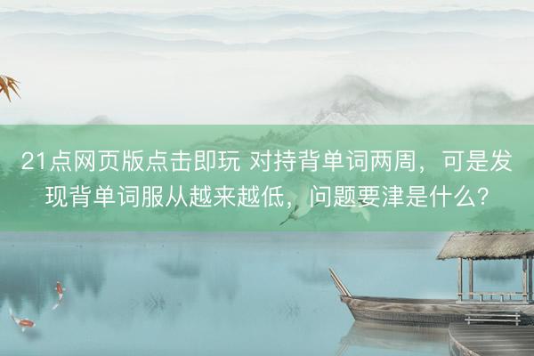 21点网页版点击即玩 对持背单词两周,可是发现背单词服从越来越低,问题要津是什么?