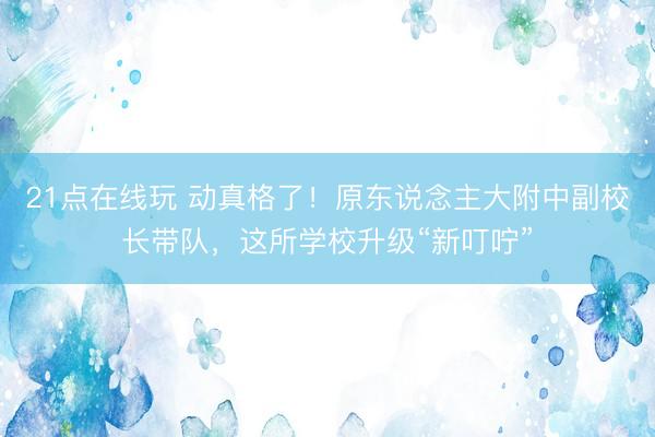 21点在线玩 动真格了！原东说念主大附中副校长带队，这所学校升级“新叮咛”