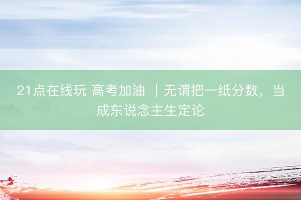 21点在线玩 高考加油 ｜无谓把一纸分数，当成东说念主生定论