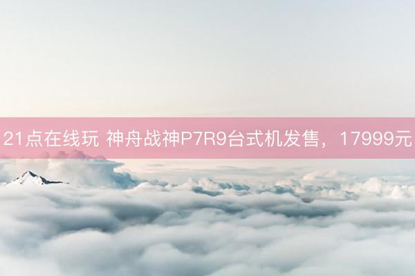 21点在线玩 神舟战神P7R9台式机发售，17999元