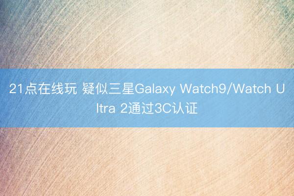 21点在线玩 疑似三星Galaxy Watch9/Watch Ultra 2通过3C认证