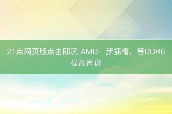 21点网页版点击即玩 AMD：新插槽，等DDR6提高再说