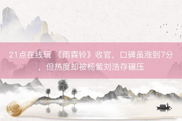 21点在线玩 《雨霖铃》收官，口碑虽涨到7分，但热度却被杨紫刘浩存碾压