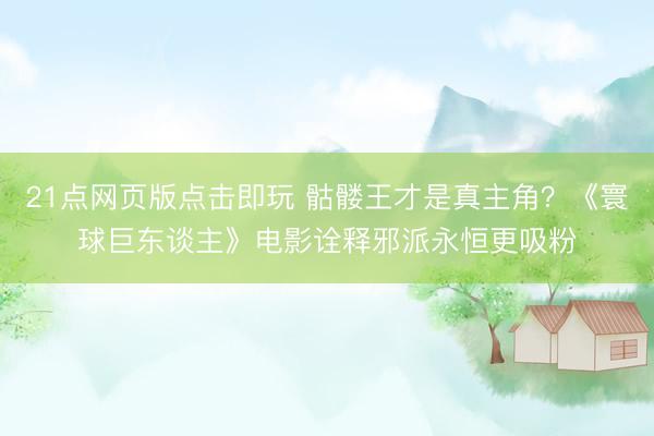 21点网页版点击即玩 骷髅王才是真主角？《寰球巨东谈主》电影诠释邪派永恒更吸粉