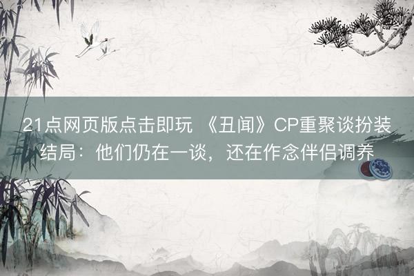 21点网页版点击即玩 《丑闻》CP重聚谈扮装结局：他们仍在一谈，还在作念伴侣调养