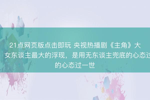 21点网页版点击即玩 央视热播剧《主角》大结局：女东谈主最大的浮现，是用无东谈主兜底的心态过一世