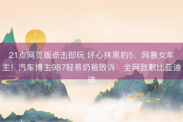 21点网页版点击即玩 坏心抹黑豹5、网暴女车主！汽车博主987轻易奶爸败诉：全网致歉比亚迪