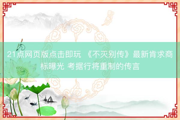 21点网页版点击即玩 《不灭别传》最新肯求商标曝光 考据行将重制的传言