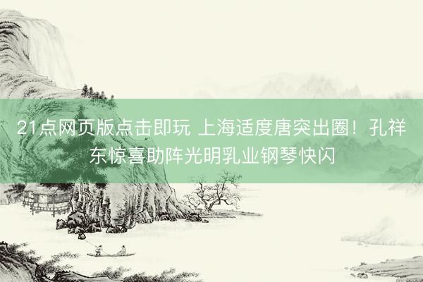 21点网页版点击即玩 上海适度唐突出圈！孔祥东惊喜助阵光明乳业钢琴快闪