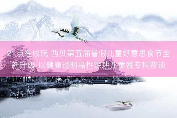21点在线玩 西贝第五届暑假儿童好意思食节全新升级 以健康透明品性深耕儿童餐专科赛谈
