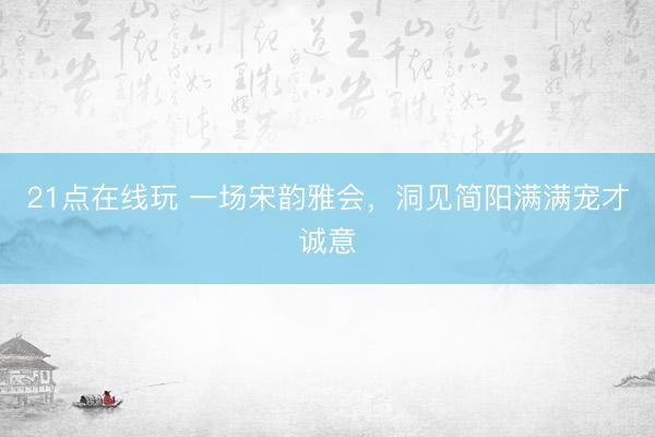 21点在线玩 一场宋韵雅会，洞见简阳满满宠才诚意