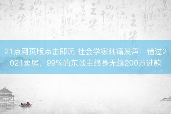 21点网页版点击即玩 社会学家刺痛发声：错过2021卖房，99%的东谈主终身无缘200万进款