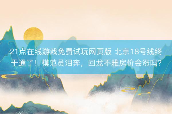 21点在线游戏免费试玩网页版 北京18号线终于通了！模范员泪奔，回龙不雅房价会涨吗？