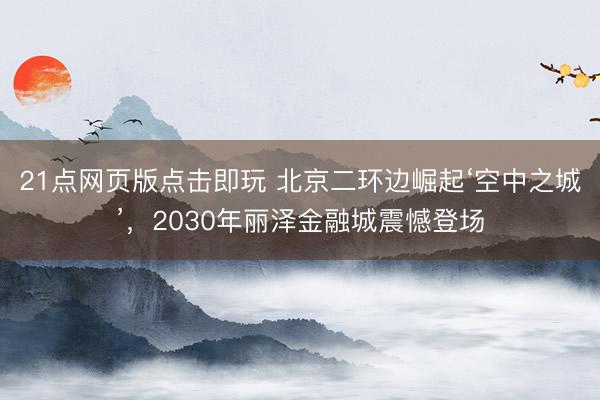 21点网页版点击即玩 北京二环边崛起‘空中之城’，2030年丽泽金融城震憾登场
