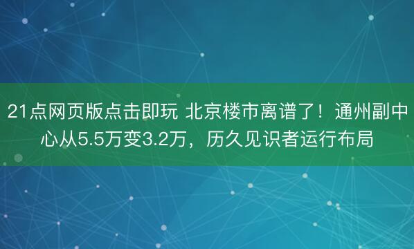 21点网页版点击即玩 北京楼市离谱了！通州副中心从5.5万变3.2万，历久见识者运行布局