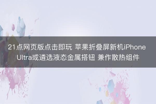 21点网页版点击即玩 苹果折叠屏新机iPhone Ultra或遴选液态金属搭钮 兼作散热组件
