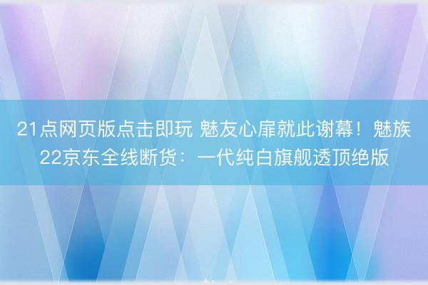 21点网页版点击即玩 魅友心扉就此谢幕！魅族22京东全线断货：一代纯白旗舰透顶绝版