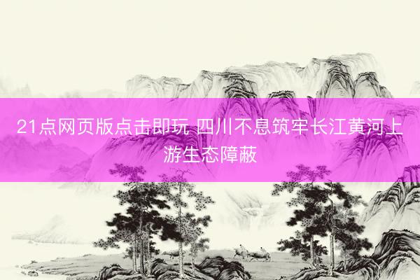 21点网页版点击即玩 四川不息筑牢长江黄河上游生态障蔽