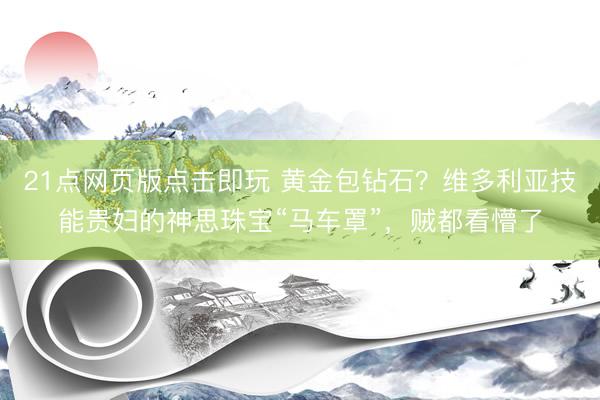 21点网页版点击即玩 黄金包钻石？维多利亚技能贵妇的神思珠宝“马车罩”，贼都看懵了