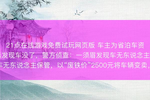 21点在线游戏免费试玩网页版 车主为省泊车资将车停在河滨,一周后发现车没了,警方侦查:一须眉发现车无东说念主保管,以“废铁价”2500元将车辆变卖,已被刑拘