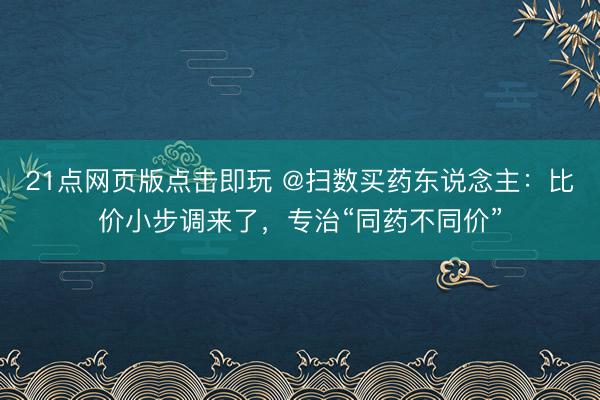 21点网页版点击即玩 @扫数买药东说念主：比价小步调来了，专治“同药不同价”