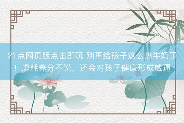 21点网页版点击即玩 别再给孩子这么热牛奶了！虚耗养分不说，还会对孩子健康形成威逼