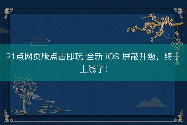 21点网页版点击即玩 全新 iOS 屏蔽升级，终于上线了！
