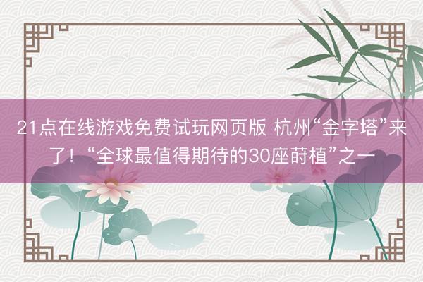 21点在线游戏免费试玩网页版 杭州“金字塔”来了！“全球最值得期待的30座莳植”之一