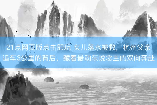 21点网页版点击即玩 女儿落水被救，杭州父亲追车3公里的背后，藏着最动东说念主的双向奔赴