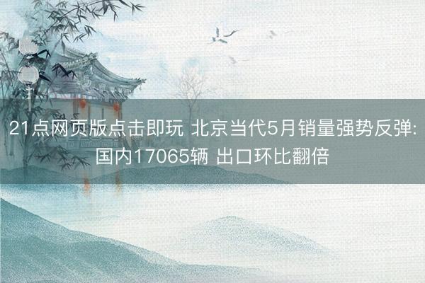 21点网页版点击即玩 北京当代5月销量强势反弹:国内17065辆 出口环比翻倍