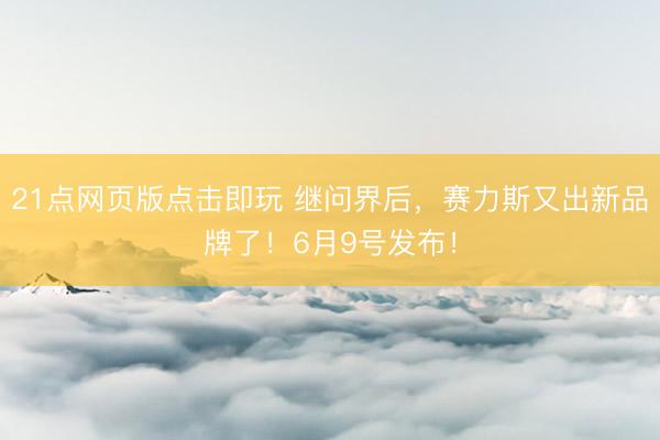 21点网页版点击即玩 继问界后，赛力斯又出新品牌了！6月9号发布！