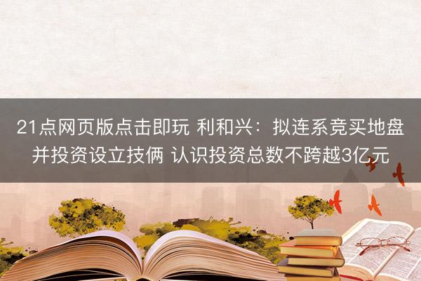 21点网页版点击即玩 利和兴：拟连系竞买地盘并投资设立技俩 认识投资总数不跨越3亿元