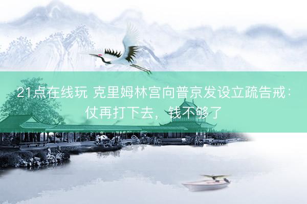 21点在线玩 克里姆林宫向普京发设立疏告戒：仗再打下去，钱不够了