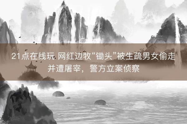 21点在线玩 网红边牧“锄头”被生疏男女偷走并遭屠宰，警方立案侦察
