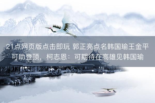 21点网页版点击即玩 郭正亮点名韩国瑜王金平可助登顶，柯志恩：可期待在高雄见韩国瑜